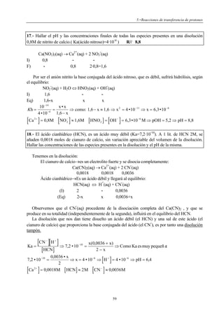 5.-Reacciones de transferencia de protones

17.- Hallar el pH y las concentraciones finales de todas las especies presentes en una disolución
0,8M de nitrito de calcio.( Ka(ácido nitroso)=4·10 4 )
R// 8,8
+

-

Ca(NO2)2(aq) → Ca2 (aq) + 2 NO2 (aq)
0,8
0,8
2·0,8=1,6

I)
F)

Por ser el anión nitrito la base conjugada del ácido nitroso, que es débil, sufrirá hidrólisis, según
el equilibrio:
NO2 (aq) + H2O ⇔ HNO2(aq) + OH (aq)
I)
1,6
Eq)
1,6-x
x
x
−14
10
x•x
Kh =
=
⇒ como: 1,6 − x ≈ 1,6 ⇒ x 2 = 4 •10 −11 ⇒ x = 6,3•10 −6
−4
1,6 − x
4 •10

[Ca ] = 0,8M [NO ] ≈ 1,6M [HNO ] = [OH ] = 6,3•10
2+

−
2

−

2

−6

M ⇒ pOH = 5,2 ⇒ pH = 8,8
-

18.- El ácido cianhídrico (HCN), es un ácido muy débil (Ka=7,2·10 10). A 1 lit. de HCN 2M, se
añaden 0,0018 moles de cianuro de calcio, sin variación apreciable del volumen de la disolución.
Hallar las concentraciones de las especies presentes en la disolución y el pH de la misma.

Tenemos en la disolución:
El cianuro de calcio→es un electrolito fuerte y se disocia completamente:
+
Ca(CN)2(aq) → Ca2 (aq) + 2 CN (aq)
0,0018
0,0018
0,0036
Ácido cianhídrico→Es un ácido débil y llegará al equilibrio:
+
HCN(aq) ⇔ H (aq) + CN (aq)
(I)
2
0,0036
(Eq)
2-x
x
0,0036+x
-

Observemos que el CN (aq) procedente de la disociación completa del Ca(CN)2 , y que se
produce en su totalidad (independientemente de la segunda), influirá en el equilibrio del HCN.
La disolución que nos dan tiene disuelto un ácido débil (el HCN) y una sal de este ácido (el
cianuro de calcio) que proporciona la base conjugada del ácido (el CN ), es por tanto una disolución
tampón.

[CN ][H ] ⇒ 7,2 • 10
Ka =
−

[ HCN]

+

−10

=

x(0,0036 + x)
⇒ Como Ka es muy pequeñ a:
2−x

[Ca ]
2+

[ ]
]

0,0036 • x
⇒ x = 4 • 10 −6 ⇒ H + = 4 • 10 −6 ⇒ pH = 6,4
2
= 0,0018M [ HCN ] ≈ 2 M CN − ≈ 0,0036M

7,2 • 10 −10 =

[

59

 