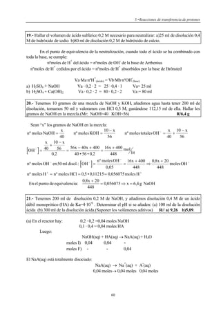 5.-Reacciones de transferencia de protones

19.- Hallar el volumen de ácido sulfúrico 0,2 M necesario para neutralizar: a)25 ml de disolución 0,4
M de hidróxido de sodio b)80 ml de disolución 0,2 M de hidróxido de calcio.

En el punto de equivalencia de la neutralización, cuando todo el ácido se ha combinado con
toda la base, se cumple:
+
nºmoles de H del ácido = nºmoles de OH de la base de Arrhenius
+
+
nºmoles de H cedidos por el ácido = nºmoles de H absorbidos por la base de Brönsted
+

a) H2SO4 + NaOH
b) H2SO4 + Ca(OH)2

-

Va·Ma·nºH (ácido) = Vb·Mb·nºOH (base)
Va · 0,2 · 2 = 25 · 0,4 · 1
Va= 25 ml
Va · 0,2 · 2 = 80 · 0,2 · 2
Va = 80 ml

20.- Tenemos 10 gramos de una mezcla de NaOH y KOH, añadimos agua hasta tener 200 ml de
disolución, tomamos 50 ml y valoramos con HCl 0,5 M, gastándose 112,15 ml de ella. Hallar los
gramos de NaOH en la mezcla.(Mr: NaOH=40 KOH=56)
R/6,4 g

Sean “x” los gramos de NaOH en la mezcla:
10 − x
x
x 10 − x
nº moles NaOH =
nº moles KOH =
nº moles totales OH − =
+
40
56
40
56
x 10 − x
+
−
40
56 = 56x − 40x + 400 = 16x + 400 mol
OH =
lit
0,2
40 • 56 • 0,2
448

[

]

−

[

nº moles OH en 50 ml disol.: OH

−

]

nº moles OH − 16x + 400
0,8x + 20
moles OH −
=
=
⇒
0,05
448
448

nº moles H + = nº moles HCl = 0,5 • 0,11215 = 0,056075 moles H +
0,8x + 20
En el punto de equivalencia:
= 0,056075 ⇒ x = 6,4 g NaOH
448

21.- Tenemos 200 ml de disolución 0,2 M de NaOH, y añadimos disolución 0,4 M de un ácido
débil monoprótico (HA) de Ka=4·10 6 . Determinar el pH si se añaden: (a) 100 ml de la disolución
ácida (b) 300 ml de la disolución ácida.(Suponer los volúmenes aditivos) R// a) 9,26 b)5,09.

(a) En el reactor hay:

0,2 · 0,2 =0,04 moles NaOH
0,1 · 0,4 = 0,04 moles HA

Luego:
NaOH(aq) + HA(aq) → NaA(aq) + H2O
moles I) 0,04
0,04
0,04
moles F) El NaA(aq) está totalmente disociado:
+

-

NaA(aq) → Na (aq) + A (aq)
0,04 moles→ 0,04 moles 0,04 moles

60

 