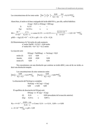5.-Reacciones de transferencia de protones

Las concentraciones de los iones serán:

0 04
,
[Na ] = [A ] = 0,2 ,+ 0,1 = 034 = 0,133 mol lit
+

−

Ahora bien, el anión es la base conjugada del ácido débil HA y, por ello, sufrirá hidrólisis:
A (aq) + H2O ⇔ HA(aq) + OH (aq)
I)
0,133
x
x
Eq)
0,133-x
10 −14
x•x
Kh =
=
⇒ como:0,133 − x ≈ 0,133 ⇒ x =
−6
0,133 − x
4 • 10

0,133 • 10 −14
= 1,82 • 10 −5 mol lit
−6
4 • 10

pOH = −log1,82 • 10 −5 = 4,74 ⇒ pH = 14 − 4,74 = 9,26
(b) Determinemos el nº de moles de cada sustancia:
nº moles NaOH = 0,2·0,2 = 0,04 moles
nº moles HA = 0,4 · 0,3 = 0,12 moles
La reacción será:
moles (I)
Δmoles
moles (F)

HA(aq) + NaOH(aq) → NaA(aq) + H2O
0,12
0,04
-0,04
-0,04
0,04
0,04
0,08

Nos encontramos con una disolución que contiene un ácido débil y una sal de ese ácido, es
decir una disolución tampón.
Las concentraciones de estas sustancias serán:
0,08
0,04
[ HA ] = 0,2 + 0,3 = 0,16 mol lit [ NaA ] = 0,2 + 0,3 = 0,08 mol lit
La disociación del NaA(aq) es completa:
+
NaA(aq) → Na (aq) + A (aq)
0,08
→ 0,08
0,08
El equilibrio de disociación de HA(aq) será:
+
HA(aq) ⇔ H (aq) + A (aq)
0,08 (procedente de la reacción anterior)
(I)
0,16
x
0,08+x
(Eq)
0,16-x
Ka = 4 • 10 −6 =

(0,08 + x)x
⇒ Como: 0,16 − x ≈ 0,16 , 0,08 + x ≈ 0,08
0,16 − x

x = 8 • 10 −6 mol lit ⇒ pH = 5,09

61

 