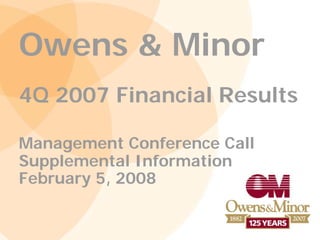 Owens & Minor
4Q 2007 Financial Results

Management Conference Call
Supplemental Information
February 5, 2008
 