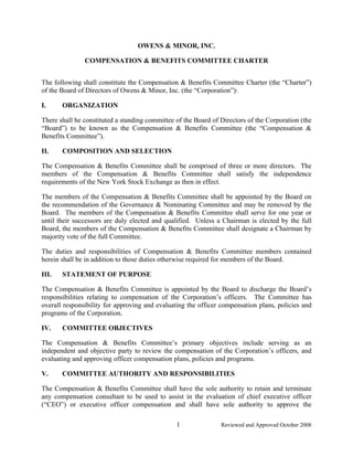 OWENS & MINOR, INC.

               COMPENSATION & BENEFITS COMMITTEE CHARTER


The following shall constitute the Compensation & Benefits Committee Charter (the “Charter”)
of the Board of Directors of Owens & Minor, Inc. (the “Corporation”):

I.     ORGANIZATION

There shall be constituted a standing committee of the Board of Directors of the Corporation (the
“Board”) to be known as the Compensation & Benefits Committee (the “Compensation &
Benefits Committee”).

II.    COMPOSITION AND SELECTION

The Compensation & Benefits Committee shall be comprised of three or more directors. The
members of the Compensation & Benefits Committee shall satisfy the independence
requirements of the New York Stock Exchange as then in effect.

The members of the Compensation & Benefits Committee shall be appointed by the Board on
the recommendation of the Governance & Nominating Committee and may be removed by the
Board. The members of the Compensation & Benefits Committee shall serve for one year or
until their successors are duly elected and qualified. Unless a Chairman is elected by the full
Board, the members of the Compensation & Benefits Committee shall designate a Chairman by
majority vote of the full Committee.

The duties and responsibilities of Compensation & Benefits Committee members contained
herein shall be in addition to those duties otherwise required for members of the Board.

III.   STATEMENT OF PURPOSE

The Compensation & Benefits Committee is appointed by the Board to discharge the Board’s
responsibilities relating to compensation of the Corporation’s officers. The Committee has
overall responsibility for approving and evaluating the officer compensation plans, policies and
programs of the Corporation.

IV.    COMMITTEE OBJECTIVES

The Compensation & Benefits Committee’s primary objectives include serving as an
independent and objective party to review the compensation of the Corporation’s officers, and
evaluating and approving officer compensation plans, policies and programs.

V.     COMMITTEE AUTHORITY AND RESPONSIBILITIES

The Compensation & Benefits Committee shall have the sole authority to retain and terminate
any compensation consultant to be used to assist in the evaluation of chief executive officer
(“CEO”) or executive officer compensation and shall have sole authority to approve the

                                                1               Reviewed and Approved October 2008
 