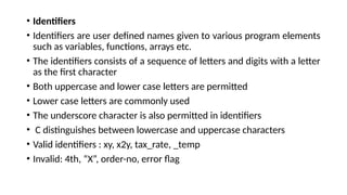 • Identifiers
• Identifiers are user defined names given to various program elements
such as variables, functions, arrays etc.
• The identifiers consists of a sequence of letters and digits with a letter
as the first character
• Both uppercase and lower case letters are permitted
• Lower case letters are commonly used
• The underscore character is also permitted in identifiers
• C distinguishes between lowercase and uppercase characters
• Valid identifiers : xy, x2y, tax_rate, _temp
• Invalid: 4th, “X”, order-no, error flag
 