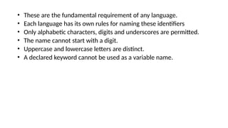 • These are the fundamental requirement of any language.
• Each language has its own rules for naming these identifiers
• Only alphabetic characters, digits and underscores are permitted.
• The name cannot start with a digit.
• Uppercase and lowercase letters are distinct.
• A declared keyword cannot be used as a variable name.
 