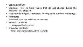 • Constants in C++
• Constants refer to fixed values that do not change during the
execution of a program.
• They include integers, characters, floating point numbers and strings.
• Two types
– Numeric constants and character constants
• Numeric constants
– Integer and Real constants
• Character constants
– Single character constants, string constants
 