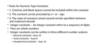 • Rules for Numeric Type Constants
• 1. Commas and blank spaces cannot be included within the constant
• 2. The constant can be preceded by a + or - sign
• 3. The value of constant cannot exceed certain specified minimum
and maximum bounds
• Integer constants – An integer constant refers to a sequence of digits.
• They are whole numbers
• Integer constants can be written in three different number systems
– Decimal constants –base 10
– Octal constants – base 8
– Hexadecimal constants – base 16
 