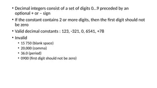 • Decimal integers consist of a set of digits 0…9 preceded by an
optional + or – sign
• If the constant contains 2 or more digits, then the first digit should not
be zero
• Valid decimal constants : 123, -321, 0, 6541, +78
• Invalid
• 15 750 (blank space)
• 20,000 (comma)
• 36.0 (period)
• 0900 (first digit should not be zero)
 