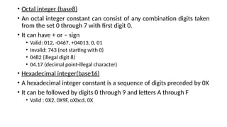• Octal integer (base8)
• An octal integer constant can consist of any combination digits taken
from the set 0 through 7 with first digit 0.
• It can have + or – sign
• Valid: 012, -0467, +04013, 0, 01
• Invalid: 743 (not starting with 0)
• 0482 (illegal digit 8)
• 04.17 (decimal point-illegal character)
• Hexadecimal integer(base16)
• A hexadecimal integer constant is a sequence of digits preceded by 0X
• It can be followed by digits 0 through 9 and letters A through F
• Valid : 0X2, 0X9F, oXbcd, 0X
 