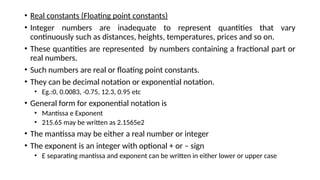 • Real constants (Floating point constants)
• Integer numbers are inadequate to represent quantities that vary
continuously such as distances, heights, temperatures, prices and so on.
• These quantities are represented by numbers containing a fractional part or
real numbers.
• Such numbers are real or floating point constants.
• They can be decimal notation or exponential notation.
• Eg.:0, 0.0083, -0.75, 12.3, 0.95 etc
• General form for exponential notation is
• Mantissa e Exponent
• 215.65 may be written as 2.1565e2
• The mantissa may be either a real number or integer
• The exponent is an integer with optional + or – sign
• E separating mantissa and exponent can be written in either lower or upper case
 