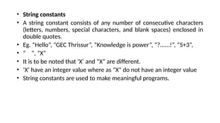 • String constants
• A string constant consists of any number of consecutive characters
(letters, numbers, special characters, and blank spaces) enclosed in
double quotes.
• Eg. “Hello”, “GEC Thrissur”, “Knowledge is power”, “?......!”, “5+3”,
• “ ”, “X”
• It is to be noted that ‘X’ and “X” are different.
• ‘X’ have an integer value where as “X” do not have an integer value
• String constants are used to make meaningful programs.
 