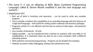 • The name C: C was an offspring of BCPL (Basic Combined Programming
Language) called B. Dennis Ritchie modified it and the new language was
named C.
• Importance of C
• Rich set of built in functions and operators – can be used to write any complex
program.
• The C compiler combines the capabilities of an assembly language with the features of
a high level language – well suited for writing system software and business packages.
• Programs written in C are efficient and fast due to variety of data types and powerful
operators.
• Less number of keywords- 32 only
• Highly portable – can be transferred from machine to machine with very little or no
modifications. It is important when we plan to use a new computer with a different
operating system.
• Well suited for structured programming – Program can be divided into modules.
• Modular structure makes debugging, testing and maintenance easy.
 