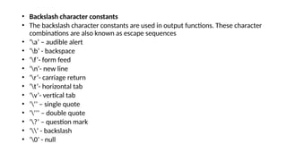 • Backslash character constants
• The backslash character constants are used in output functions. These character
combinations are also known as escape sequences
• ‘a’ – audible alert
• ‘b’ - backspace
• ‘f’- form feed
• ‘n’- new line
• ‘r’- carriage return
• ‘t’- horizontal tab
• ‘v’- vertical tab
• ‘’’ – single quote
• ‘’’’ – double quote
• ‘?’ – question mark
• ‘’ - backslash
• ‘0’ - null
 