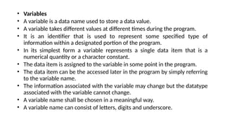 • Variables
• A variable is a data name used to store a data value.
• A variable takes different values at different times during the program.
• It is an identifier that is used to represent some specified type of
information within a designated portion of the program.
• In its simplest form a variable represents a single data item that is a
numerical quantity or a character constant.
• The data item is assigned to the variable in some point in the program.
• The data item can be the accessed later in the program by simply referring
to the variable name.
• The information associated with the variable may change but the datatype
associated with the variable cannot change.
• A variable name shall be chosen in a meaningful way.
• A variable name can consist of letters, digits and underscore.
 