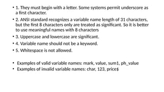 • 1. They must begin with a letter. Some systems permit underscore as
a first character.
• 2. ANSI standard recognizes a variable name length of 31 characters,
but the first 8 characters only are treated as significant. So it is better
to use meaningful names with 8 characters
• 3. Uppercase and lowercase are significant.
• 4. Variable name should not be a keyword.
• 5. Whitespace is not allowed.
• Examples of valid variable names: mark, value, sum1, ph_value
• Examples of invalid variable names: char, 123, price$
 