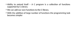 • Ability to extend itself – A C program is a collection of functions
supported by C Library.
• We can add our own functions to the C library.
• With the addition of large number of functions the programming task
becomes simpler
 