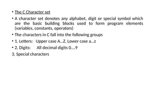• The C Character set
• A character set denotes any alphabet, digit or special symbol which
are the basic building blocks used to form program elements
(variables, constants, operators)
• The characters in C fall into the following groups
• 1. Letters: Upper case A…Z, Lower case a…z
• 2. Digits: All decimal digits 0….9
3. Special characters
 