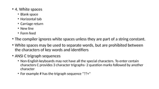 • 4. White spaces
• Blank space
• Horizontal tab
• Carriage return
• New line
• Form feed
• The compiler ignores white spaces unless they are part of a string constant.
• White spaces may be used to separate words, but are prohibited between
the characters of key words and identifiers
• ANSI C trigraph sequences
• Non-English keyboards may not have all the special characters. To enter certain
characters C provides 3 character trigraphs- 2 question marks followed by another
character
• For example # has the trigraph sequence “??+”
 