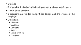 • C tokens
• The smallest individual units in a C program are known as C tokens
• C has 6 types of tokens
• C programs are written using these tokens and the syntax of the
language
• C token are
• Keywords
• Identifiers
• Constants
• Strings
• Special symbols
• Operators
 