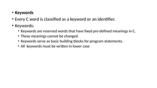 • Keywords
• Every C word is classified as a keyword or an identifier.
• Keywords:
• Keywords are reserved words that have fixed pre-defined meanings in C.
• These meanings cannot be changed.
• Keywords serve as basic building blocks for program statements.
• All keywords must be written in lower case
 