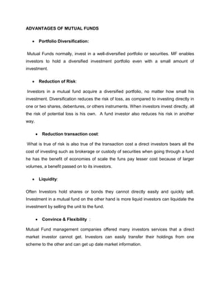 ADVANTAGES OF MUTUAL FUNDS

       Portfolio Diversification:

Mutual Funds normally, invest in a well-diversified portfolio or securities. MF enables
investors to hold a diversified investment portfolio even with a small amount of
investment.

       Reduction of Risk:

Investors in a mutual fund acquire a diversified portfolio, no matter how small his
investment. Diversification reduces the risk of loss, as compared to investing directly in
one or two shares, debentures, or others instruments. When investors invest directly, all
the risk of potential loss is his own. A fund investor also reduces his risk in another
way.

        Reduction transaction cost:

What is true of risk is also true of the transaction cost a direct investors bears all the
cost of investing such as brokerage or custody of securities when going through a fund
he has the benefit of economies of scale the funs pay lesser cost because of larger
volumes, a benefit passed on to its investors.

       Liquidity:

Often Investors hold shares or bonds they cannot directly easily and quickly sell.
Investment in a mutual fund on the other hand is more liquid investors can liquidate the
investment by selling the unit to the fund.

        Convince & Flexibility :

Mutual Fund management companies offered many investors services that a direct
market investor cannot get. Investors can easily transfer their holdings from one
scheme to the other and can get up date market information.
 