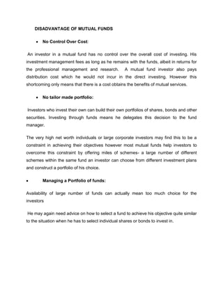 DISADVANTAGE OF MUTUAL FUNDS

        No Control Over Cost:

An investor in a mutual fund has no control over the overall cost of investing. His
investment management fees as long as he remains with the funds, albeit in returns for
the professional management and research.           A mutual fund investor also pays
distribution cost which he would not incur in the direct investing. However this
shortcoming only means that there is a cost obtains the benefits of mutual services.

        No tailor made portfolio:

Investors who invest their own can build their own portfolios of shares, bonds and other
securities. Investing through funds means he delegates this decision to the fund
manager.

The very high net worth individuals or large corporate investors may find this to be a
constraint in achieving their objectives however most mutual funds help investors to
overcome this constraint by offering miles of schemes- a large number of different
schemes within the same fund an investor can choose from different investment plans
and construct a portfolio of his choice.

        Managing a Portfolio of funds:

Availability of large number of funds can actually mean too much choice for the
investors

He may again need advice on how to select a fund to achieve his objective quite similar
to the situation when he has to select individual shares or bonds to invest in.
 