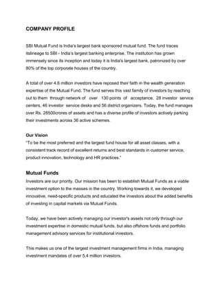 COMPANY PROFILE


SBI Mutual Fund is India‟s largest bank sponsored mutual fund. The fund traces
itslineage to SBI - India‟s largest banking enterprise. The institution has grown
immensely since its inception and today it is India's largest bank, patronized by over
80% of the top corporate houses of the country.


A total of over 4.6 million investors have reposed their faith in the wealth generation
expertise of the Mutual Fund. The fund serves this vast family of investors by reaching
out to them through network of over 130 points of acceptance, 28 investor service
centers, 46 investor service desks and 56 district organizers. Today, the fund manages
over Rs. 28500crores of assets and has a diverse profile of investors actively parking
their investments across 36 active schemes.


Our Vision
“To be the most preferred and the largest fund house for all asset classes, with a
consistent track record of excellent returns and best standards in customer service,
product innovation, technology and HR practices.”


Mutual Funds
Investors are our priority. Our mission has been to establish Mutual Funds as a viable
investment option to the masses in the country. Working towards it, we developed
innovative, need-specific products and educated the investors about the added benefits
of investing in capital markets via Mutual Funds.


Today, we have been actively managing our investor's assets not only through our
investment expertise in domestic mutual funds, but also offshore funds and portfolio
management advisory services for institutional investors.


This makes us one of the largest investment management firms in India, managing
investment mandates of over 5.4 million investors.
 