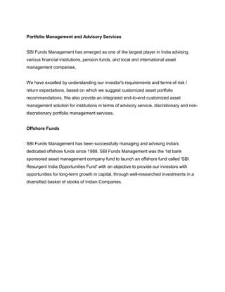 Portfolio Management and Advisory Services


SBI Funds Management has emerged as one of the largest player in India advising
various financial institutions, pension funds, and local and international asset
management companies.


We have excelled by understanding our investor's requirements and terms of risk /
return expectations, based on which we suggest customized asset portfolio
recommendations. We also provide an integrated end-to-end customized asset
management solution for institutions in terms of advisory service, discretionary and non-
discretionary portfolio management services.


Offshore Funds


SBI Funds Management has been successfully managing and advising India's
dedicated offshore funds since 1988. SBI Funds Management was the 1st bank
sponsored asset management company fund to launch an offshore fund called 'SBI
Resurgent India Opportunities Fund' with an objective to provide our investors with
opportunities for long-term growth in capital, through well-researched investments in a
diversified basket of stocks of Indian Companies.
 