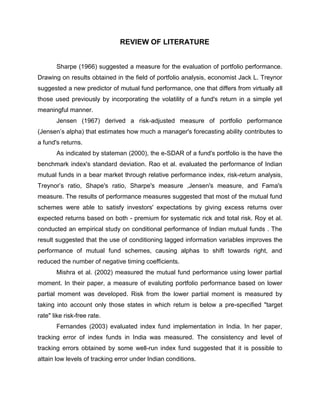REVIEW OF LITERATURE


       Sharpe (1966) suggested a measure for the evaluation of portfolio performance.
Drawing on results obtained in the field of portfolio analysis, economist Jack L. Treynor
suggested a new predictor of mutual fund performance, one that differs from virtually all
those used previously by incorporating the volatility of a fund's return in a simple yet
meaningful manner.
       Jensen (1967) derived a risk-adjusted measure of portfolio performance
(Jensen‟s alpha) that estimates how much a manager's forecasting ability contributes to
a fund's returns.
       As indicated by stateman (2000), the e-SDAR of a fund's portfolio is the have the
benchmark index's standard deviation. Rao et al. evaluated the performance of Indian
mutual funds in a bear market through relative performance index, risk-return analysis,
Treynor‟s ratio, Shape's ratio, Sharpe's measure ,Jensen's measure, and Fama's
measure. The results of performance measures suggested that most of the mutual fund
schemes were able to satisfy investors' expectations by giving excess returns over
expected returns based on both - premium for systematic rick and total risk. Roy et al.
conducted an empirical study on conditional performance of Indian mutual funds . The
result suggested that the use of conditioning lagged information variables improves the
performance of mutual fund schemes, causing alphas to shift towards right, and
reduced the number of negative timing coefficients.
       Mishra et al. (2002) measured the mutual fund performance using lower partial
moment. In their paper, a measure of evaluting portfolio performance based on lower
partial moment was developed. Risk from the lower partial moment is measured by
taking into account only those states in which return is below a pre-specified "target
rate" like risk-free rate.
       Fernandes (2003) evaluated index fund implementation in India. In her paper,
tracking error of index funds in India was measured. The consistency and level of
tracking errors obtained by some well-run index fund suggested that it is possible to
attain low levels of tracking error under Indian conditions.
 