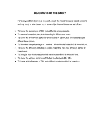 OBJECTIVES OF THE STUDY


   For every problem there is a research. As all the researches are based on some
   and my study is also based upon some objective and these are as follows.


 To know the awareness of SBI mutual funds among people.
 To see the interest of people in investing in SBI mutual funds.
 To know the investment behavior of investors in SBI mutual fund according to
   different age group.
 To ascertain the percentage of income the investors invest in SBI mutual fund.
 To know the different attitudes of people regarding risk, rate of return period of
   investment.
 To analyze how many respondents have invested in SBI Mutual Fund.
 To study the various schemes of Mutual fund provided by SBI.
 To know which features of SBI mutual fund most attract to the investors.
 