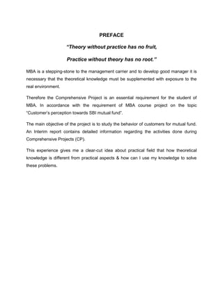 PREFACE

                    “Theory without practice has no fruit,

                    Practice without theory has no root.”

MBA is a stepping-stone to the management carrier and to develop good manager it is
necessary that the theoretical knowledge must be supplemented with exposure to the
real environment.

Therefore the Comprehensive Project is an essential requirement for the student of
MBA. In accordance with the requirement of MBA course project on the topic
“Customer‟s perception towards SBI mutual fund”.

The main objective of the project is to study the behavior of customers for mutual fund.
An Interim report contains detailed information regarding the activities done during
Comprehensive Projects (CP).

This experience gives me a clear-cut idea about practical field that how theoretical
knowledge is different from practical aspects & how can I use my knowledge to solve
these problems.
 