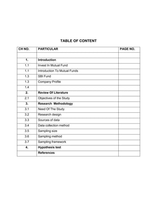 TABLE OF CONTENT

CH NO.   PARTICULAR                           PAGE NO.


   1.    Introduction
   1.1   Invest In Mutual Fund
   1.1   Introduction To Mutual Funds
   1.3   SBI Fund
   1.3   Company Profile
   1.4
   2.    Review Of Literature
   2.1   Objectives of the Study
   3.    Research Methodology
   3.1   Need Of The Study
   3.2   Research design
   3.3   Sources of data
   3.4   Data collection method
   3.5   Sampling size
   3.6   Sampling method
   3.7   Sampling framework
   4.    Hypothesis test
         References
 