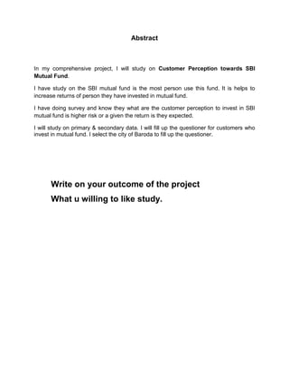 Abstract



In my comprehensive project, I will study on Customer Perception towards SBI
Mutual Fund.

I have study on the SBI mutual fund is the most person use this fund. It is helps to
increase returns of person they have invested in mutual fund.

I have doing survey and know they what are the customer perception to invest in SBI
mutual fund is higher risk or a given the return is they expected.

I will study on primary & secondary data. I will fill up the questioner for customers who
invest in mutual fund. I select the city of Baroda to fill up the questioner.




      Write on your outcome of the project
      What u willing to like study.
 