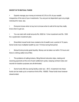 INVEST IN TO MUTUAL FUNDS


•      Experts manage your money at minimal of 2.5% to 5% of your wealth
irrespective of the size of your investments. You are just not dependent upon any single
individual for news, tips.


•      Everyone knows when to buy but no knows when to sell at the top they really
know when to get out.


•      You can start with small amounts Rs. 5000 for 1 time investment and Rs. 1000
for a systematic investment plan.


•      Diversified mutual funds have created a lot of wealth over a period of 10 years.
Some funds have multiplied wealth by over 14 times during that period.


•      Mutual funds provide great liquidity. Money can be taken out within 72 hours and
there is nothing called circuit filter.


•      The problems of calling brokers, filling Demat instruction slips, making and
receiving payments at the end of each settlement cycles, keeping contract notes and
records for taxation purposes are all eliminated.


•      Some funds offer tax saving facility under sec – 80 C. Investment into these
funds can be made up to a maximum limit of Rs. 100000. These funds have however
closed ended.
 