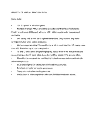 GROWTH OF MUTUAL FUNDS IN INDIA:


Some facts:-


•      100 % growth in the last 6 years
•      Number of foreign AMC‟s are in the queue to enter the Indian markets like
Fidelity investments, US based, with over US$1 trillion assets under management
worldwide.
•      Our saving rate is over 23 % highest in the world. Only channel zing these
savings in mutual funds sector is required.
•      We have approximately 29 mutual funds which is must less than US having more
than 800. There is a big scope for expansion.
•      „B‟ and „C‟ class cities are growing rapidly. Today most of the mutual funds are
concentrating on the „A‟ class cities. Soon they will find scope in the growing cities.
•      Mutual funds can penetrate rural like the Indian insurance industry with simple
and limited products.
•      SEBI allowing the MF‟s to launch commodity mutual funds.
•      Emphasis on better corporate governance.
•      Trying to curb the late trading practices.
•      Introduction of financial planners who can provide need based advice.
 