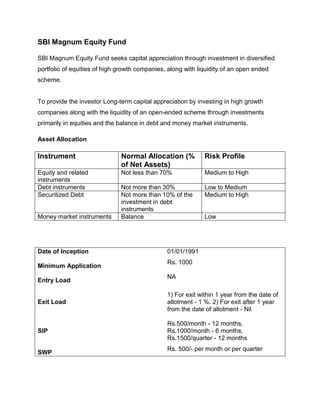 SBI Magnum Equity Fund

SBI Magnum Equity Fund seeks capital appreciation through investment in diversified
portfolio of equities of high growth companies, along with liquidity of an open ended
scheme.


To provide the investor Long-term capital appreciation by investing in high growth
companies along with the liquidity of an open-ended scheme through investments
primarily in equities and the balance in debt and money market instruments.

Asset Allocation

Instrument                    Normal Allocation (%           Risk Profile
                              of Net Assets)
Equity and related            Not less than 70%              Medium to High
instruments
Debt instruments              Not more than 30%              Low to Medium
Securitized Debt              Not more than 10% of the       Medium to High
                              investment in debt
                              instruments
Money market instruments      Balance                        Low




Date of Inception                              01/01/1991
                                               Rs. 1000
Minimum Application
                                               NA
Entry Load

                                               1) For exit within 1 year from the date of
Exit Load                                      allotment - 1 %. 2) For exit after 1 year
                                               from the date of allotment - Nil

                                               Rs.500/month - 12 months,
SIP                                            Rs.1000/month - 6 months,
                                               Rs.1500/quarter - 12 months
                                               Rs. 500/- per month or per quarter
SWP
 