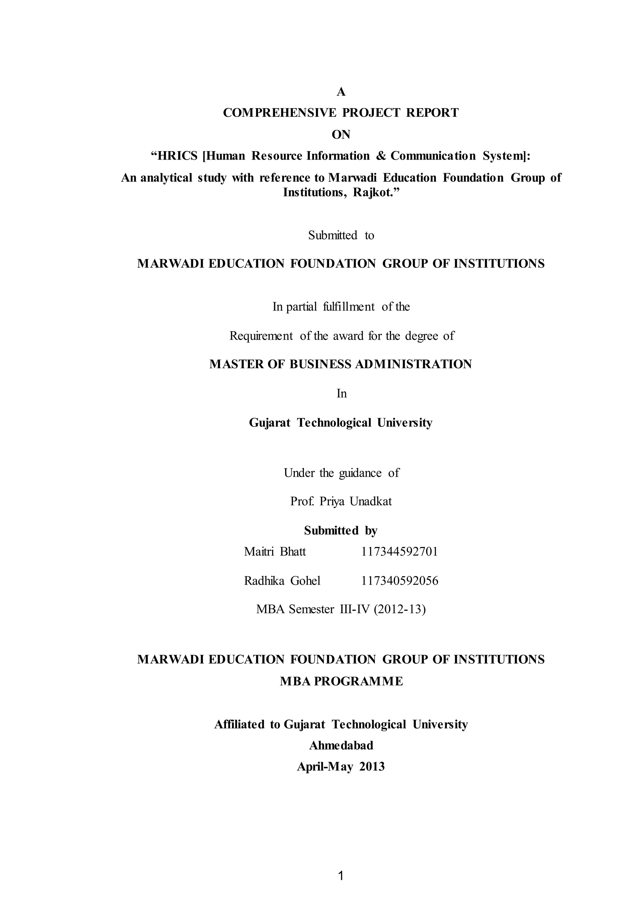 1
A
COMPREHENSIVE PROJECT REPORT
ON
“HRICS [Human Resource Information & Communication System]:
An analytical study with reference to Marwadi Education Foundation Group of
Institutions, Rajkot.”
Submitted to
MARWADI EDUCATION FOUNDATION GROUP OF INSTITUTIONS
In partial fulfillment of the
Requirement of the award for the degree of
MASTER OF BUSINESS ADMINISTRATION
In
Gujarat Technological University
Under the guidance of
Prof. Priya Unadkat
Submitted by
Maitri Bhatt 117344592701
Radhika Gohel 117340592056
MBA Semester III-IV (2012-13)
MARWADI EDUCATION FOUNDATION GROUP OF INSTITUTIONS
MBA PROGRAMME
Affiliated to Gujarat Technological University
Ahmedabad
April-May 2013
 