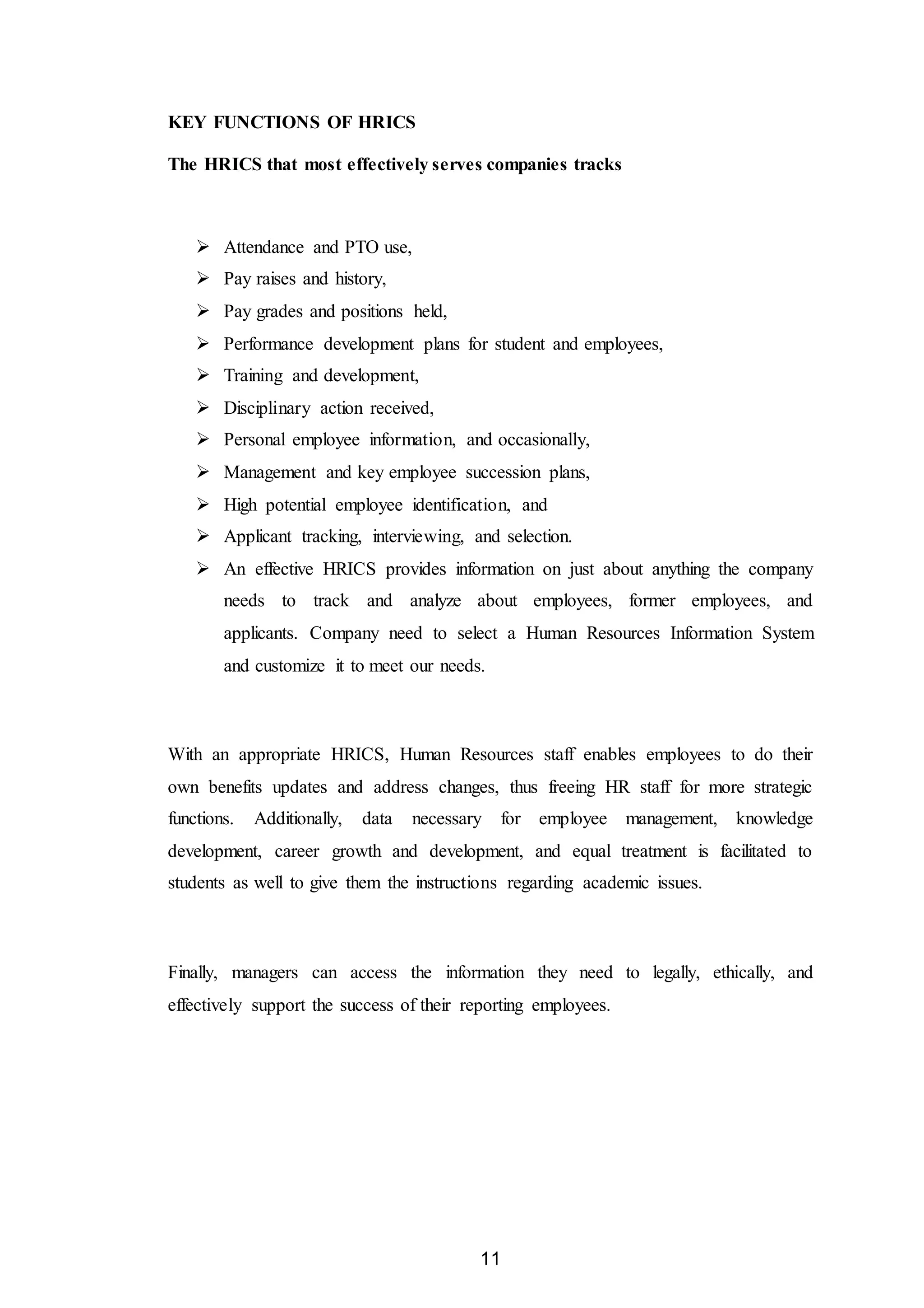 11
KEY FUNCTIONS OF HRICS
The HRICS that most effectively serves companies tracks
 Attendance and PTO use,
 Pay raises and history,
 Pay grades and positions held,
 Performance development plans for student and employees,
 Training and development,
 Disciplinary action received,
 Personal employee information, and occasionally,
 Management and key employee succession plans,
 High potential employee identification, and
 Applicant tracking, interviewing, and selection.
 An effective HRICS provides information on just about anything the company
needs to track and analyze about employees, former employees, and
applicants. Company need to select a Human Resources Information System
and customize it to meet our needs.
With an appropriate HRICS, Human Resources staff enables employees to do their
own benefits updates and address changes, thus freeing HR staff for more strategic
functions. Additionally, data necessary for employee management, knowledge
development, career growth and development, and equal treatment is facilitated to
students as well to give them the instructions regarding academic issues.
Finally, managers can access the information they need to legally, ethically, and
effectively support the success of their reporting employees.
 