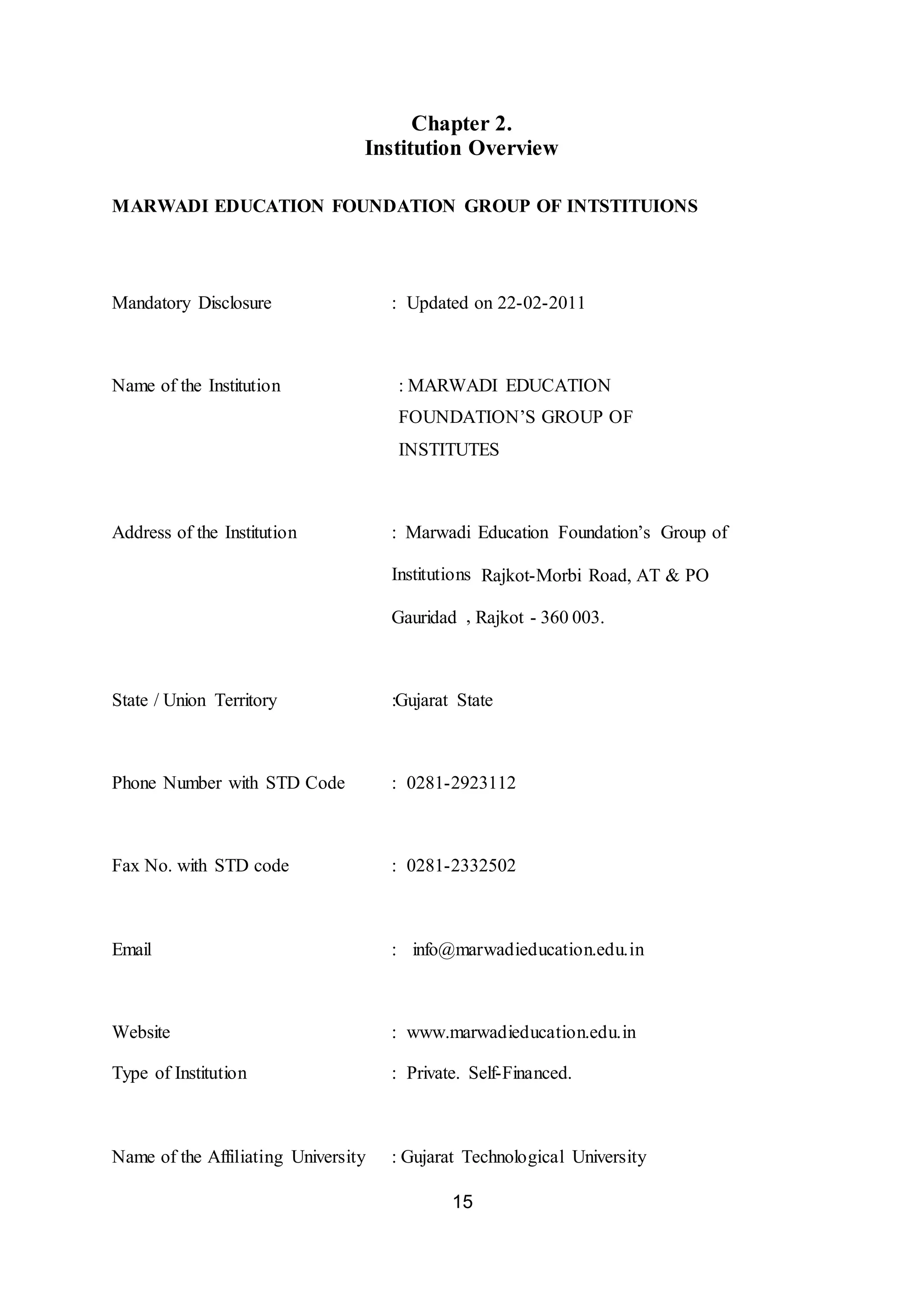 15
Chapter 2.
Institution Overview
MARWADI EDUCATION FOUNDATION GROUP OF INTSTITUIONS
Mandatory Disclosure : Updated on 22-02-2011
Name of the Institution : MARWADI EDUCATION
FOUNDATION’S GROUP OF
INSTITUTES
Address of the Institution : Marwadi Education Foundation’s Group of
Institutions Rajkot-Morbi Road, AT & PO
Gauridad , Rajkot - 360 003.
State / Union Territory :Gujarat State
Phone Number with STD Code : 0281-2923112
Fax No. with STD code : 0281-2332502
Email : info@marwadieducation.edu.in
Website : www.marwadieducation.edu.in
Type of Institution : Private. Self-Financed.
Name of the Affiliating University : Gujarat Technological University
 