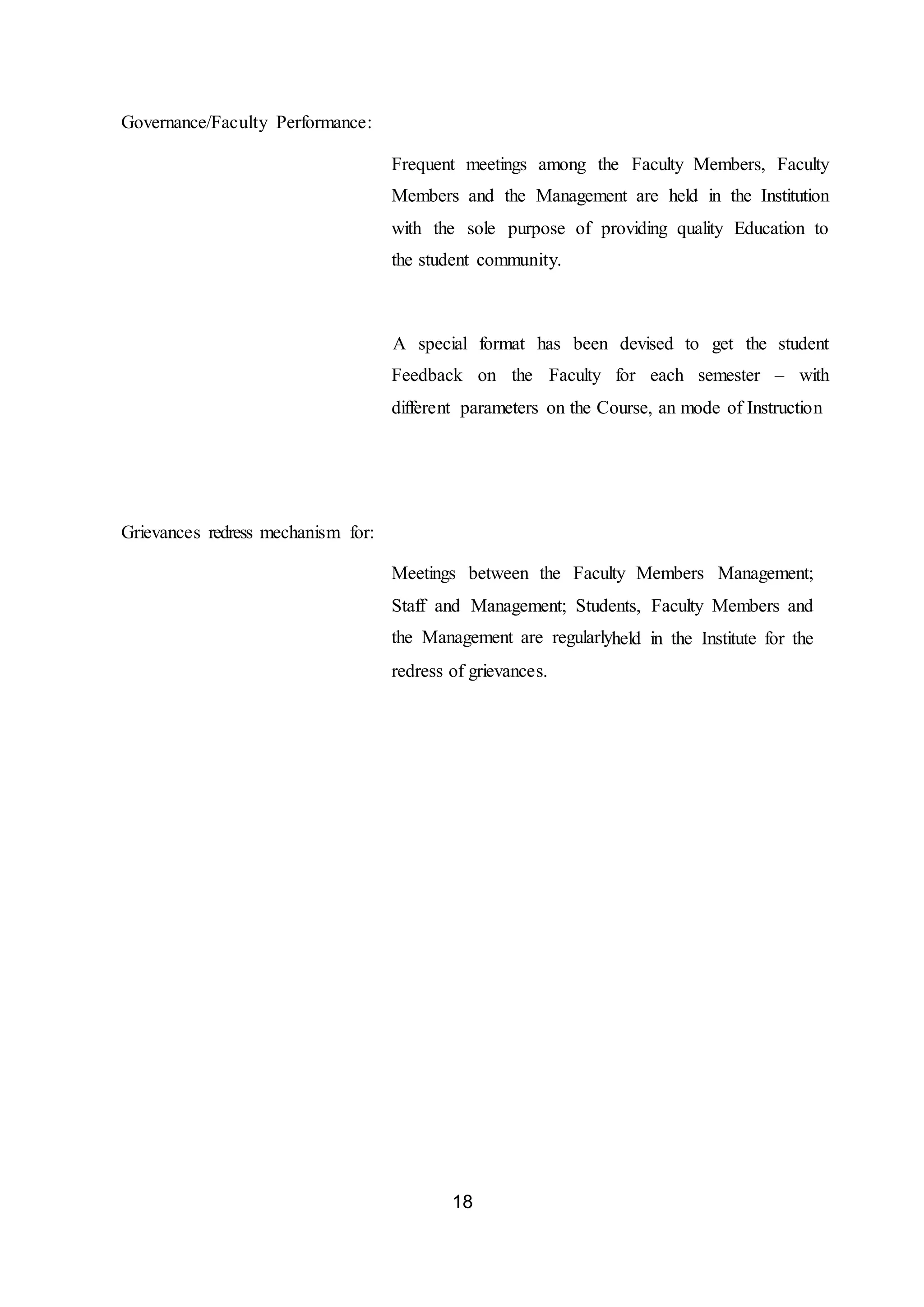 18
Governance/Faculty Performance:
Frequent meetings among the Faculty Members, Faculty
Members and the Management are held in the Institution
with the sole purpose of providing quality Education to
the student community.
A special format has been devised to get the student
Feedback on the Faculty for each semester – with
different parameters on the Course, an mode of Instruction
Grievances redress mechanism for:
Meetings between the Faculty Members Management;
Staff and Management; Students, Faculty Members and
the Management are regularlyheld in the Institute for the
redress of grievances.
 