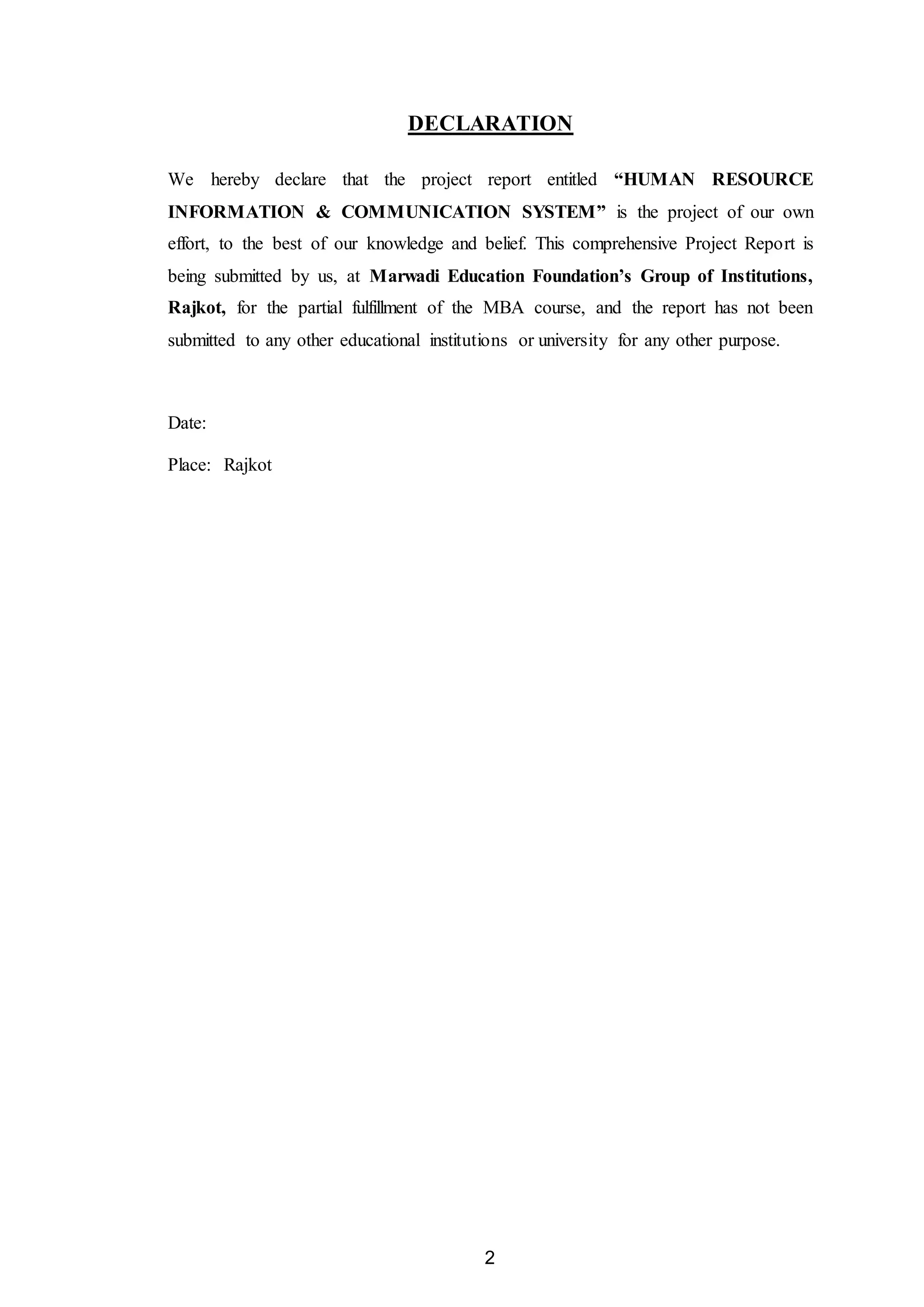 2
DECLARATION
We hereby declare that the project report entitled “HUMAN RESOURCE
INFORMATION & COMMUNICATION SYSTEM” is the project of our own
effort, to the best of our knowledge and belief. This comprehensive Project Report is
being submitted by us, at Marwadi Education Foundation’s Group of Institutions,
Rajkot, for the partial fulfillment of the MBA course, and the report has not been
submitted to any other educational institutions or university for any other purpose.
Date:
Place: Rajkot
 