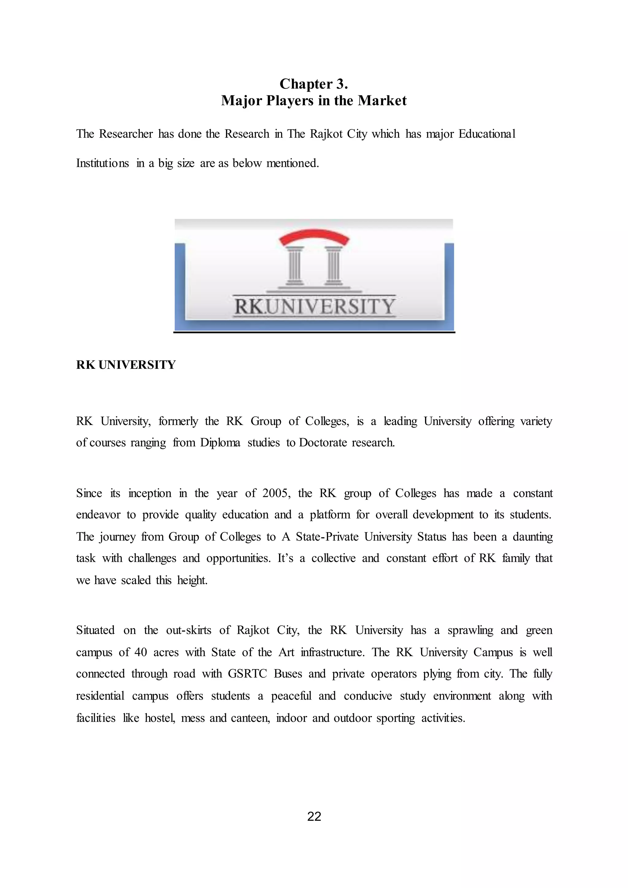 22
Chapter 3.
Major Players in the Market
The Researcher has done the Research in The Rajkot City which has major Educational
Institutions in a big size are as below mentioned.
RK UNIVERSITY
RK University, formerly the RK Group of Colleges, is a leading University offering variety
of courses ranging from Diploma studies to Doctorate research.
Since its inception in the year of 2005, the RK group of Colleges has made a constant
endeavor to provide quality education and a platform for overall development to its students.
The journey from Group of Colleges to A State-Private University Status has been a daunting
task with challenges and opportunities. It’s a collective and constant effort of RK family that
we have scaled this height.
Situated on the out-skirts of Rajkot City, the RK University has a sprawling and green
campus of 40 acres with State of the Art infrastructure. The RK University Campus is well
connected through road with GSRTC Buses and private operators plying from city. The fully
residential campus offers students a peaceful and conducive study environment along with
facilities like hostel, mess and canteen, indoor and outdoor sporting activities.
 