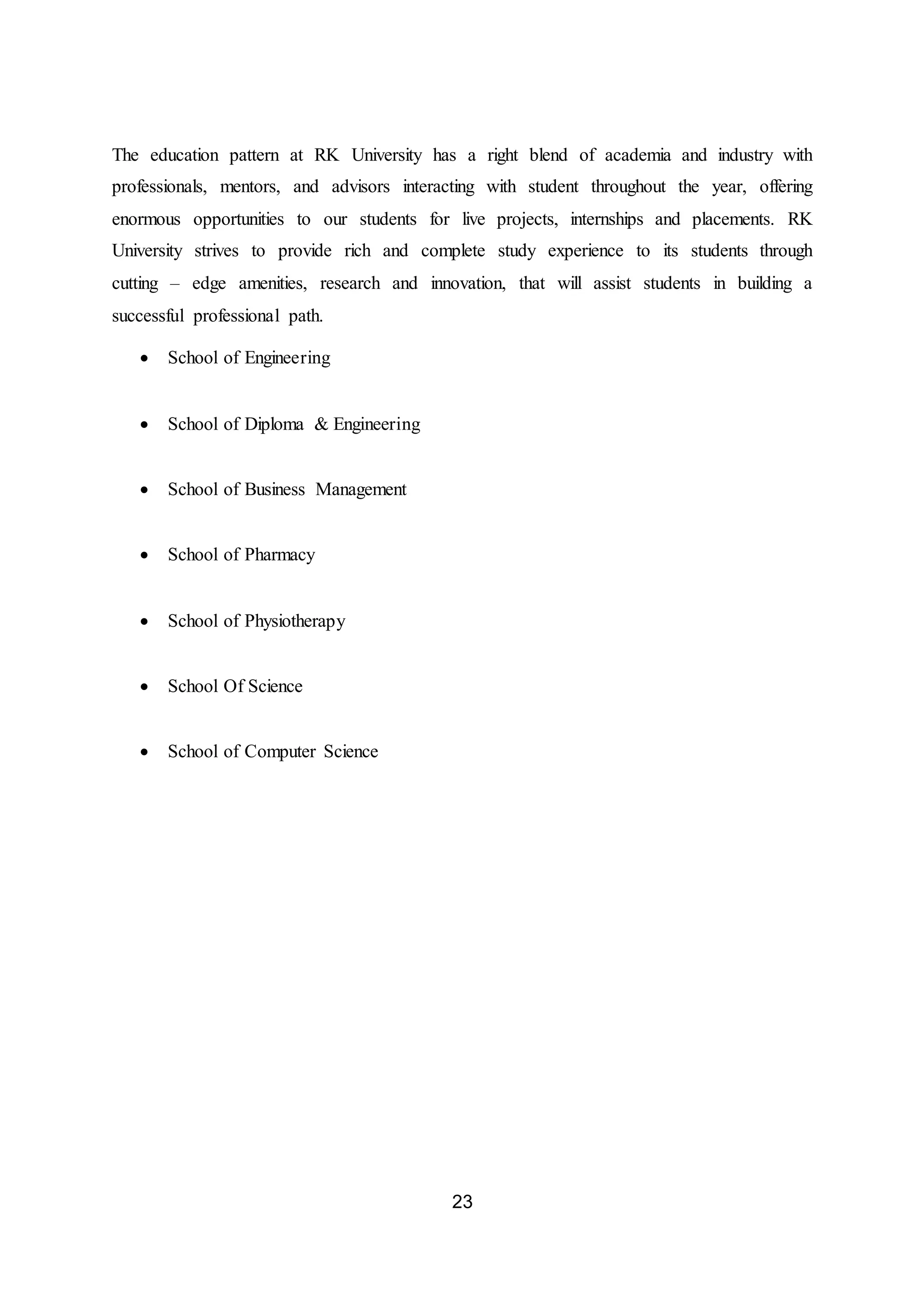 23
The education pattern at RK University has a right blend of academia and industry with
professionals, mentors, and advisors interacting with student throughout the year, offering
enormous opportunities to our students for live projects, internships and placements. RK
University strives to provide rich and complete study experience to its students through
cutting – edge amenities, research and innovation, that will assist students in building a
successful professional path.
 School of Engineering
 School of Diploma & Engineering
 School of Business Management
 School of Pharmacy
 School of Physiotherapy
 School Of Science
 School of Computer Science
 