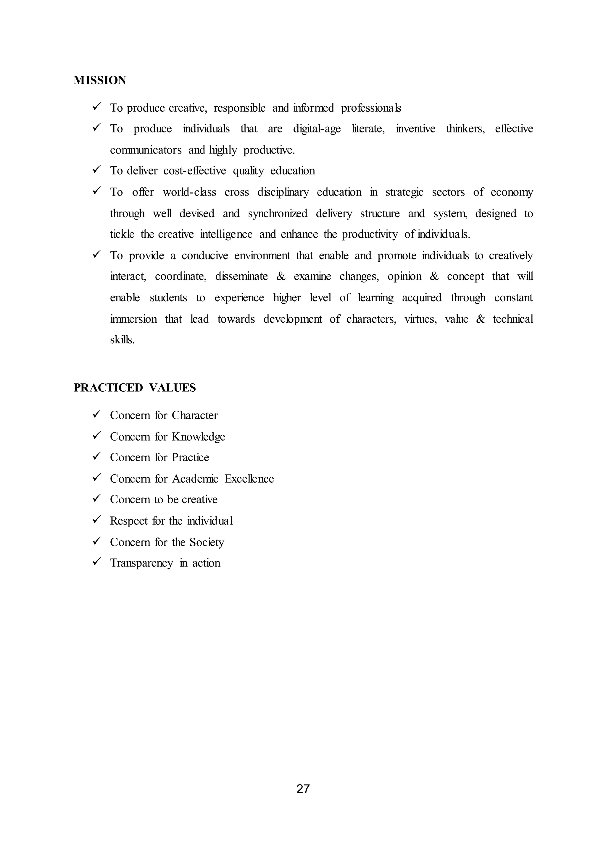 27
MISSION
 To produce creative, responsible and informed professionals
 To produce individuals that are digital-age literate, inventive thinkers, effective
communicators and highly productive.
 To deliver cost-effective quality education
 To offer world-class cross disciplinary education in strategic sectors of economy
through well devised and synchronized delivery structure and system, designed to
tickle the creative intelligence and enhance the productivity of individuals.
 To provide a conducive environment that enable and promote individuals to creatively
interact, coordinate, disseminate & examine changes, opinion & concept that will
enable students to experience higher level of learning acquired through constant
immersion that lead towards development of characters, virtues, value & technical
skills.
PRACTICED VALUES
 Concern for Character
 Concern for Knowledge
 Concern for Practice
 Concern for Academic Excellence
 Concern to be creative
 Respect for the individual
 Concern for the Society
 Transparency in action
 