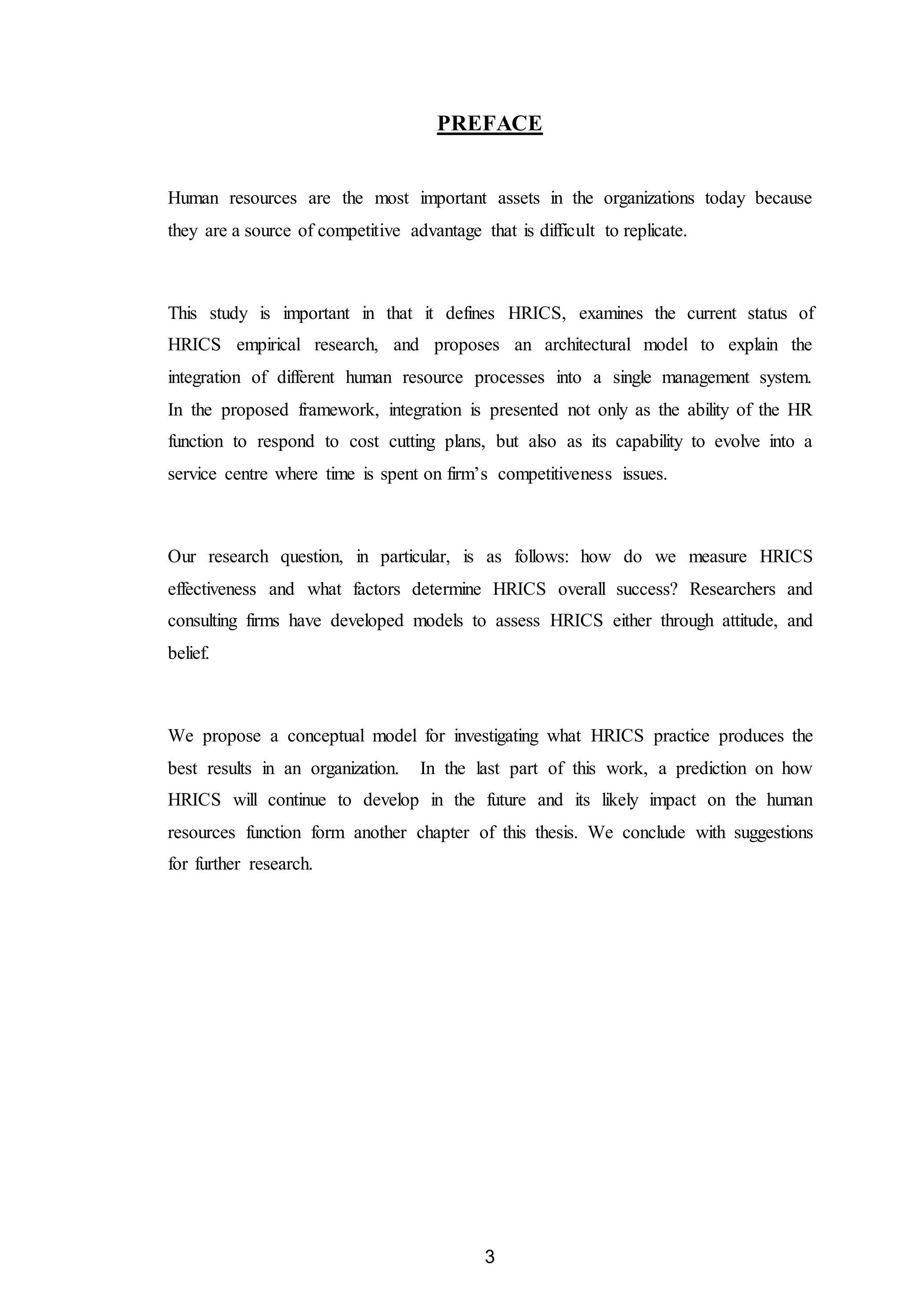 3
PREFACE
Human resources are the most important assets in the organizations today because
they are a source of competitive advantage that is difficult to replicate.
This study is important in that it defines HRICS, examines the current status of
HRICS empirical research, and proposes an architectural model to explain the
integration of different human resource processes into a single management system.
In the proposed framework, integration is presented not only as the ability of the HR
function to respond to cost cutting plans, but also as its capability to evolve into a
service centre where time is spent on firm’s competitiveness issues.
Our research question, in particular, is as follows: how do we measure HRICS
effectiveness and what factors determine HRICS overall success? Researchers and
consulting firms have developed models to assess HRICS either through attitude, and
belief.
We propose a conceptual model for investigating what HRICS practice produces the
best results in an organization. In the last part of this work, a prediction on how
HRICS will continue to develop in the future and its likely impact on the human
resources function form another chapter of this thesis. We conclude with suggestions
for further research.
 