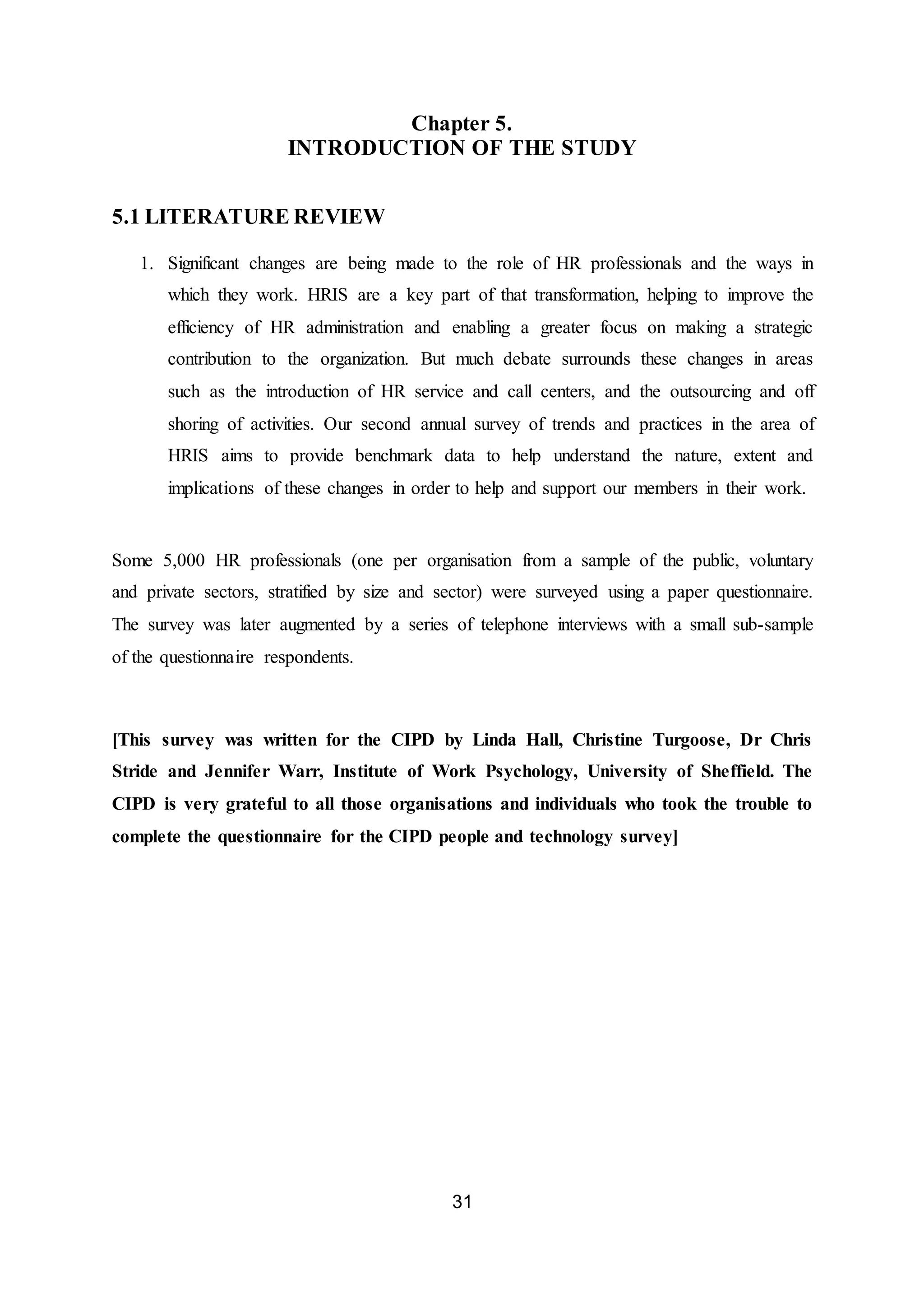 31
Chapter 5.
INTRODUCTION OF THE STUDY
5.1 LITERATURE REVIEW
1. Significant changes are being made to the role of HR professionals and the ways in
which they work. HRIS are a key part of that transformation, helping to improve the
efficiency of HR administration and enabling a greater focus on making a strategic
contribution to the organization. But much debate surrounds these changes in areas
such as the introduction of HR service and call centers, and the outsourcing and off
shoring of activities. Our second annual survey of trends and practices in the area of
HRIS aims to provide benchmark data to help understand the nature, extent and
implications of these changes in order to help and support our members in their work.
Some 5,000 HR professionals (one per organisation from a sample of the public, voluntary
and private sectors, stratified by size and sector) were surveyed using a paper questionnaire.
The survey was later augmented by a series of telephone interviews with a small sub-sample
of the questionnaire respondents.
[This survey was written for the CIPD by Linda Hall, Christine Turgoose, Dr Chris
Stride and Jennifer Warr, Institute of Work Psychology, University of Sheffield. The
CIPD is very grateful to all those organisations and individuals who took the trouble to
complete the questionnaire for the CIPD people and technology survey]
 