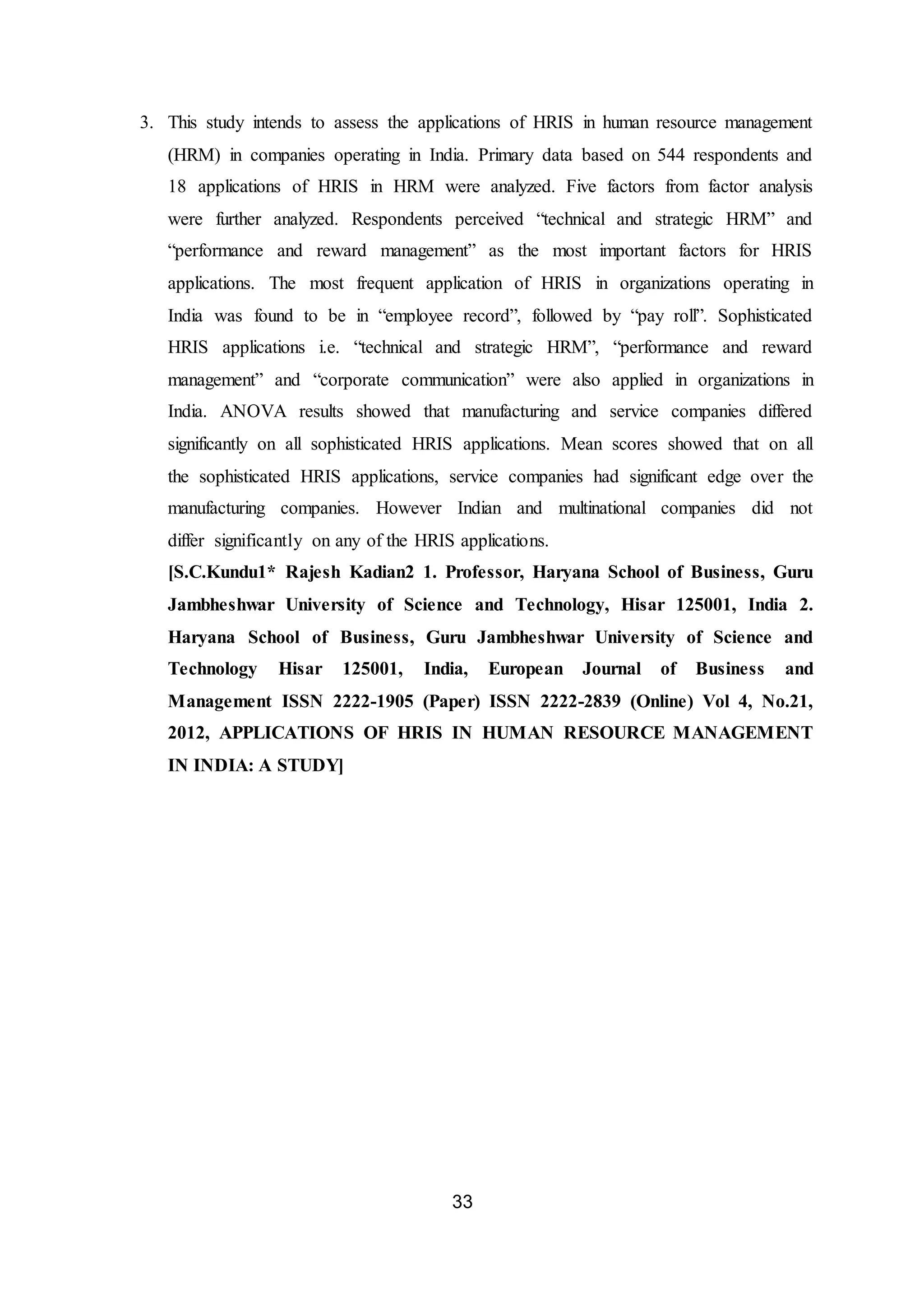 33
3. This study intends to assess the applications of HRIS in human resource management
(HRM) in companies operating in India. Primary data based on 544 respondents and
18 applications of HRIS in HRM were analyzed. Five factors from factor analysis
were further analyzed. Respondents perceived “technical and strategic HRM” and
“performance and reward management” as the most important factors for HRIS
applications. The most frequent application of HRIS in organizations operating in
India was found to be in “employee record”, followed by “pay roll”. Sophisticated
HRIS applications i.e. “technical and strategic HRM”, “performance and reward
management” and “corporate communication” were also applied in organizations in
India. ANOVA results showed that manufacturing and service companies differed
significantly on all sophisticated HRIS applications. Mean scores showed that on all
the sophisticated HRIS applications, service companies had significant edge over the
manufacturing companies. However Indian and multinational companies did not
differ significantly on any of the HRIS applications.
[S.C.Kundu1* Rajesh Kadian2 1. Professor, Haryana School of Business, Guru
Jambheshwar University of Science and Technology, Hisar 125001, India 2.
Haryana School of Business, Guru Jambheshwar University of Science and
Technology Hisar 125001, India, European Journal of Business and
Management ISSN 2222-1905 (Paper) ISSN 2222-2839 (Online) Vol 4, No.21,
2012, APPLICATIONS OF HRIS IN HUMAN RESOURCE MANAGEMENT
IN INDIA: A STUDY]
 