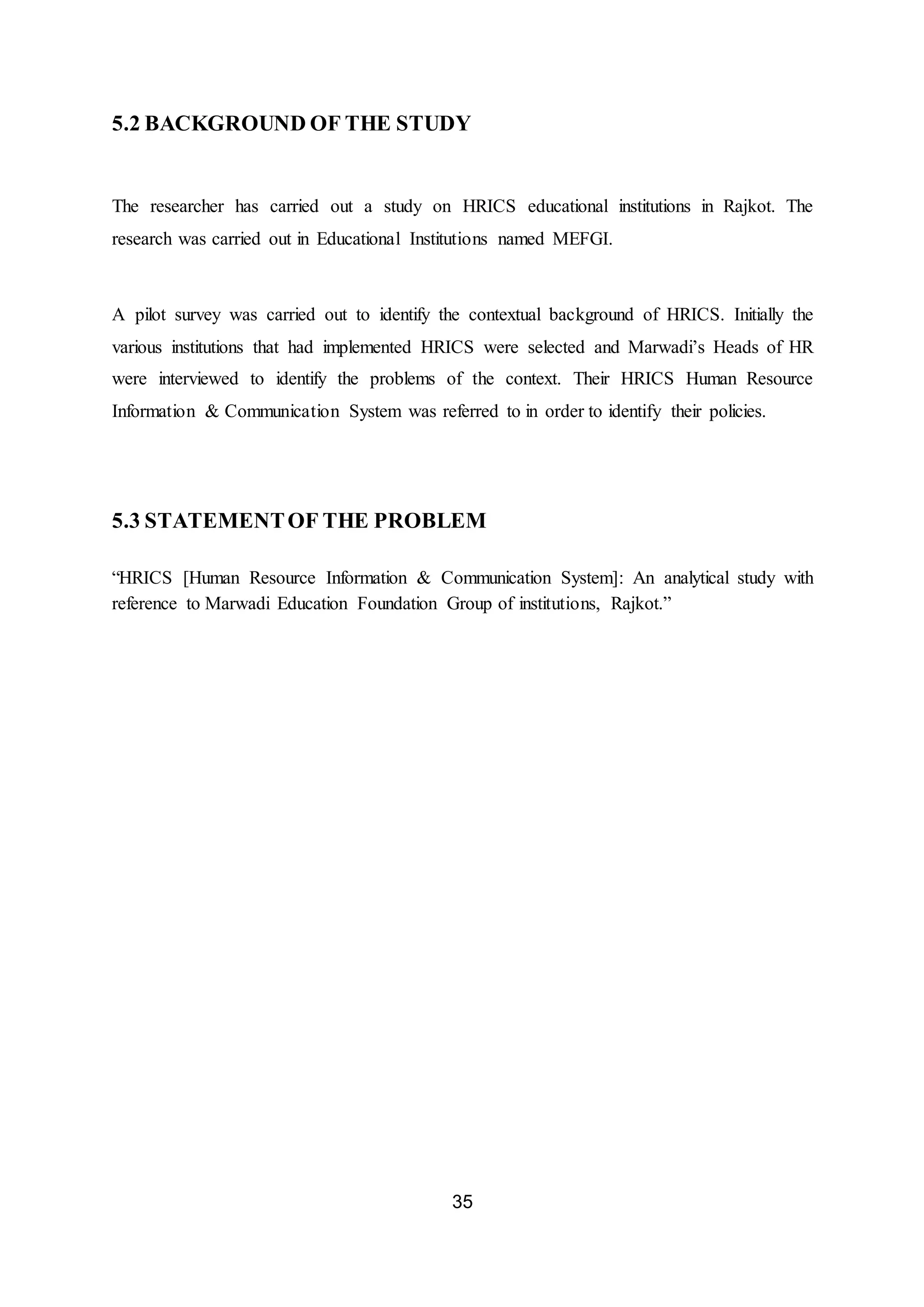 35
5.2 BACKGROUND OF THE STUDY
The researcher has carried out a study on HRICS educational institutions in Rajkot. The
research was carried out in Educational Institutions named MEFGI.
A pilot survey was carried out to identify the contextual background of HRICS. Initially the
various institutions that had implemented HRICS were selected and Marwadi’s Heads of HR
were interviewed to identify the problems of the context. Their HRICS Human Resource
Information & Communication System was referred to in order to identify their policies.
5.3 STATEMENTOF THE PROBLEM
“HRICS [Human Resource Information & Communication System]: An analytical study with
reference to Marwadi Education Foundation Group of institutions, Rajkot.”
 