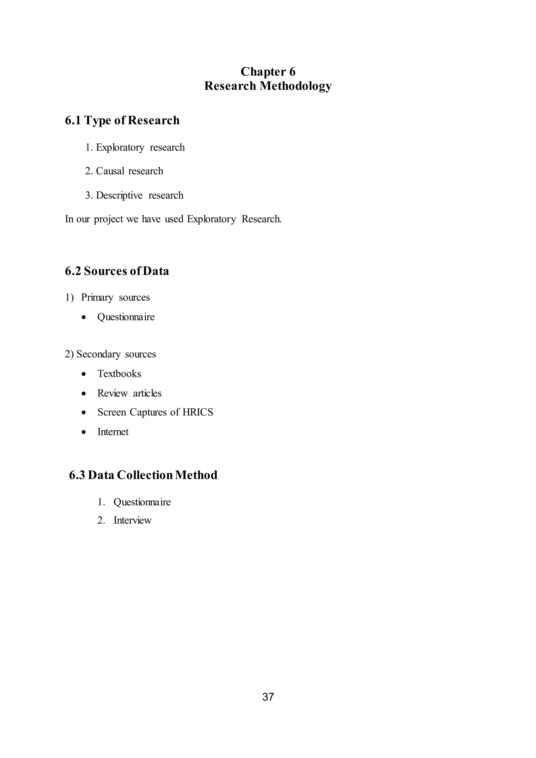 37
Chapter 6
Research Methodology
6.1 Type of Research
1. Exploratory research
2. Causal research
3. Descriptive research
In our project we have used Exploratory Research.
6.2 Sources ofData
1) Primary sources
 Questionnaire
2) Secondary sources
 Textbooks
 Review articles
 Screen Captures of HRICS
 Internet
6.3 Data CollectionMethod
1. Questionnaire
2. Interview
 