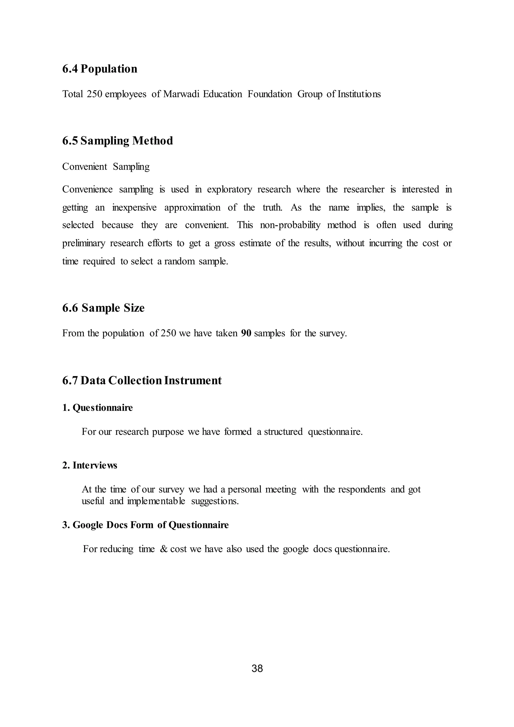 38
6.4 Population
Total 250 employees of Marwadi Education Foundation Group of Institutions
6.5 Sampling Method
Convenient Sampling
Convenience sampling is used in exploratory research where the researcher is interested in
getting an inexpensive approximation of the truth. As the name implies, the sample is
selected because they are convenient. This non-probability method is often used during
preliminary research efforts to get a gross estimate of the results, without incurring the cost or
time required to select a random sample.
6.6 Sample Size
From the population of 250 we have taken 90 samples for the survey.
6.7 Data CollectionInstrument
1. Questionnaire
For our research purpose we have formed a structured questionnaire.
2. Interviews
At the time of our survey we had a personal meeting with the respondents and got
useful and implementable suggestions.
3. Google Docs Form of Questionnaire
For reducing time & cost we have also used the google docs questionnaire.
 