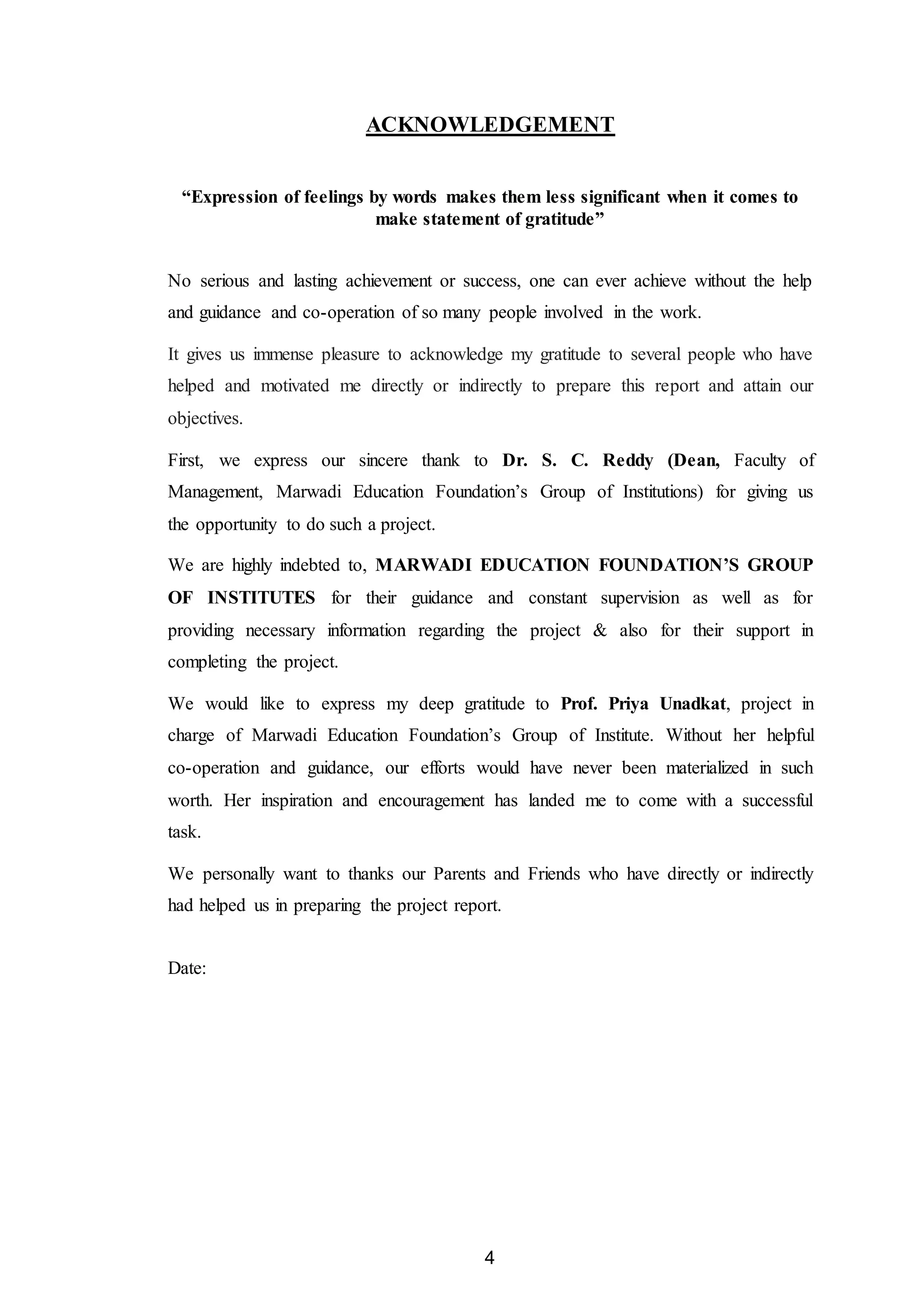 4
ACKNOWLEDGEMENT
“Expression of feelings by words makes them less significant when it comes to
make statement of gratitude”
No serious and lasting achievement or success, one can ever achieve without the help
and guidance and co-operation of so many people involved in the work.
It gives us immense pleasure to acknowledge my gratitude to several people who have
helped and motivated me directly or indirectly to prepare this report and attain our
objectives.
First, we express our sincere thank to Dr. S. C. Reddy (Dean, Faculty of
Management, Marwadi Education Foundation’s Group of Institutions) for giving us
the opportunity to do such a project.
We are highly indebted to, MARWADI EDUCATION FOUNDATION’S GROUP
OF INSTITUTES for their guidance and constant supervision as well as for
providing necessary information regarding the project & also for their support in
completing the project.
We would like to express my deep gratitude to Prof. Priya Unadkat, project in
charge of Marwadi Education Foundation’s Group of Institute. Without her helpful
co-operation and guidance, our efforts would have never been materialized in such
worth. Her inspiration and encouragement has landed me to come with a successful
task.
We personally want to thanks our Parents and Friends who have directly or indirectly
had helped us in preparing the project report.
Date:
 