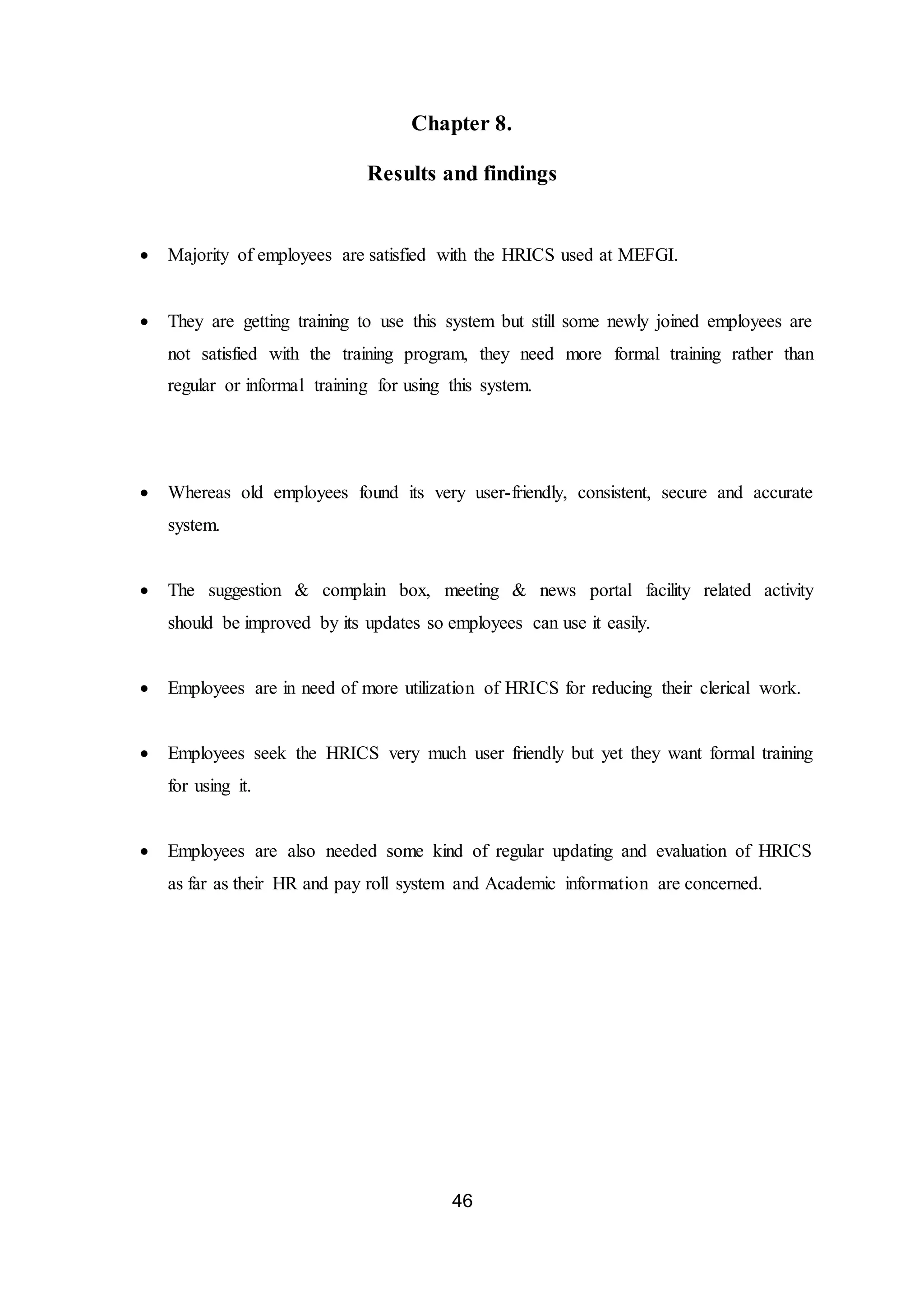 46
Chapter 8.
Results and findings
 Majority of employees are satisfied with the HRICS used at MEFGI.
 They are getting training to use this system but still some newly joined employees are
not satisfied with the training program, they need more formal training rather than
regular or informal training for using this system.
 Whereas old employees found its very user-friendly, consistent, secure and accurate
system.
 The suggestion & complain box, meeting & news portal facility related activity
should be improved by its updates so employees can use it easily.
 Employees are in need of more utilization of HRICS for reducing their clerical work.
 Employees seek the HRICS very much user friendly but yet they want formal training
for using it.
 Employees are also needed some kind of regular updating and evaluation of HRICS
as far as their HR and pay roll system and Academic information are concerned.
 